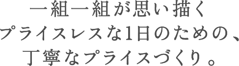 一組一組が思い描くプライスレスな1日のための、丁寧なプライスづくり。
